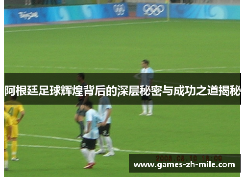 阿根廷足球辉煌背后的深层秘密与成功之道揭秘 阿根廷足球辉煌背后的深层秘密与成功之道揭秘